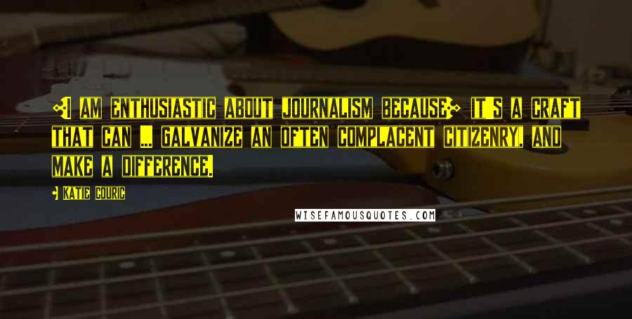 Katie Couric Quotes: [I am enthusiastic about journalism because] it's a craft that can ... galvanize an often complacent citizenry, and make a difference.