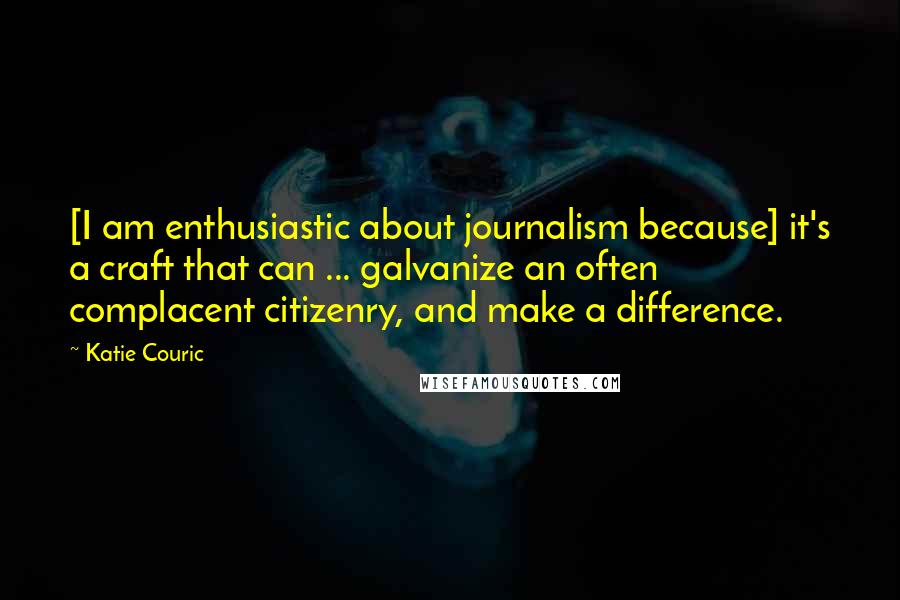 Katie Couric Quotes: [I am enthusiastic about journalism because] it's a craft that can ... galvanize an often complacent citizenry, and make a difference.