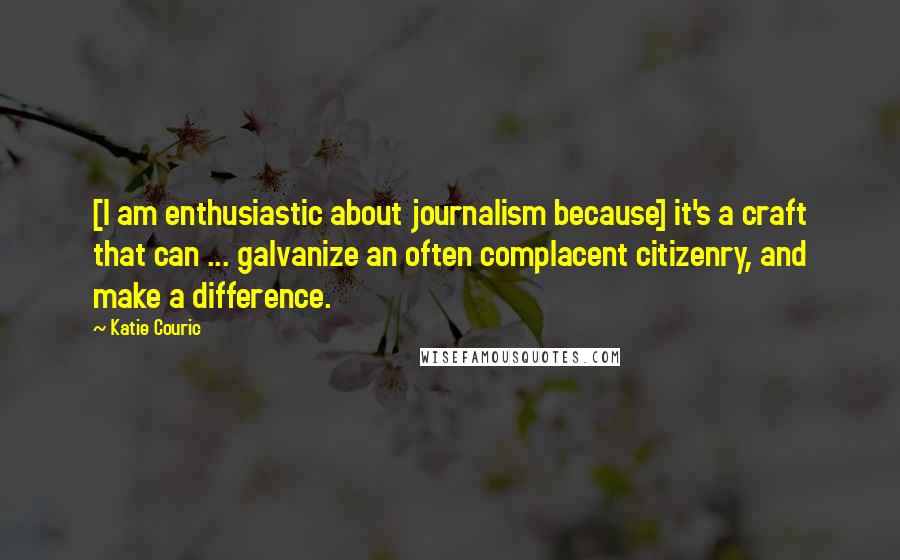 Katie Couric Quotes: [I am enthusiastic about journalism because] it's a craft that can ... galvanize an often complacent citizenry, and make a difference.