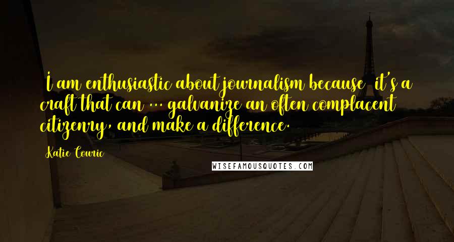 Katie Couric Quotes: [I am enthusiastic about journalism because] it's a craft that can ... galvanize an often complacent citizenry, and make a difference.