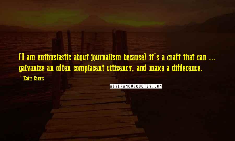 Katie Couric Quotes: [I am enthusiastic about journalism because] it's a craft that can ... galvanize an often complacent citizenry, and make a difference.