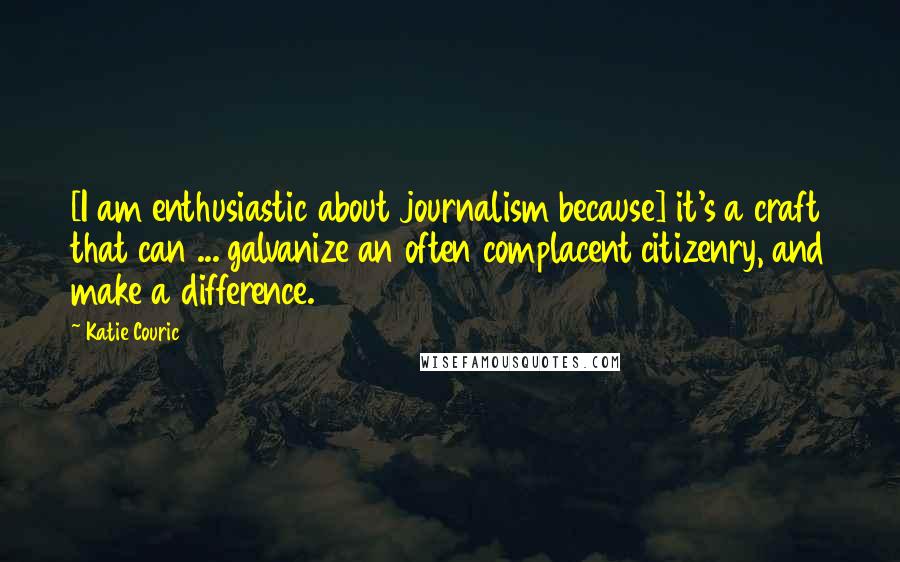 Katie Couric Quotes: [I am enthusiastic about journalism because] it's a craft that can ... galvanize an often complacent citizenry, and make a difference.