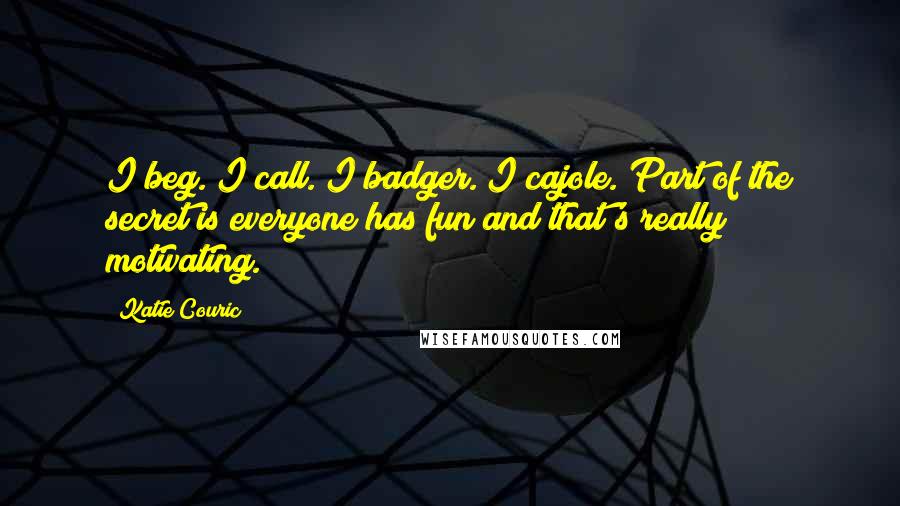 Katie Couric Quotes: I beg. I call. I badger. I cajole. Part of the secret is everyone has fun and that's really motivating.