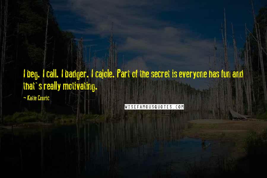 Katie Couric Quotes: I beg. I call. I badger. I cajole. Part of the secret is everyone has fun and that's really motivating.