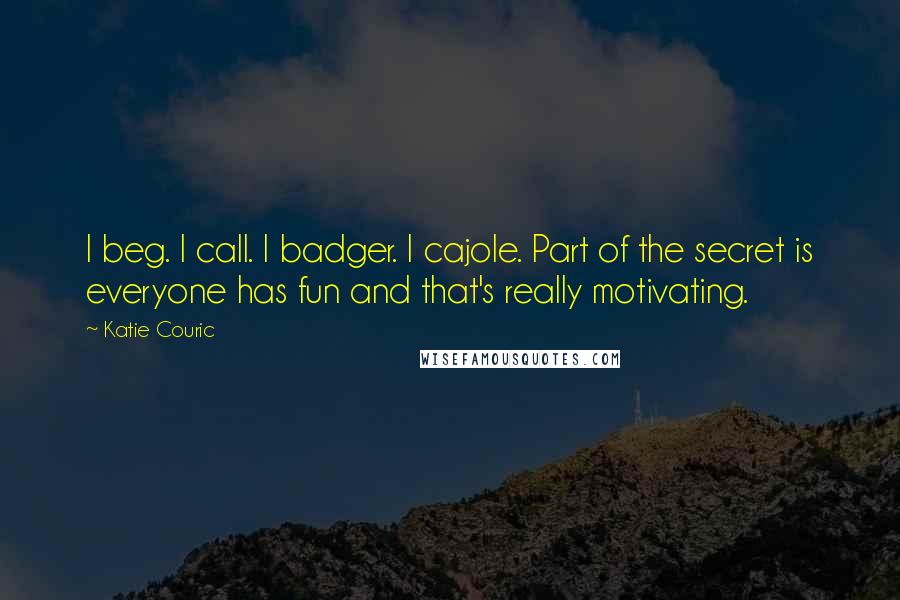 Katie Couric Quotes: I beg. I call. I badger. I cajole. Part of the secret is everyone has fun and that's really motivating.