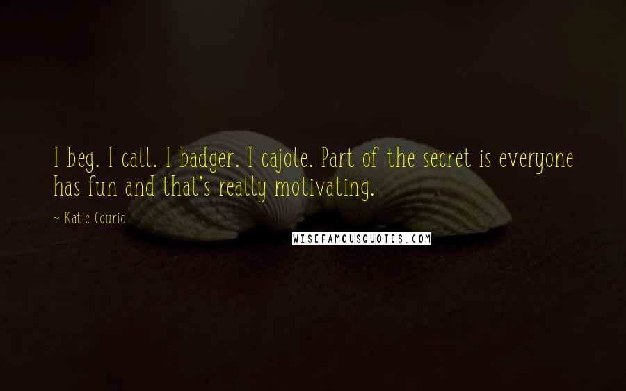 Katie Couric Quotes: I beg. I call. I badger. I cajole. Part of the secret is everyone has fun and that's really motivating.