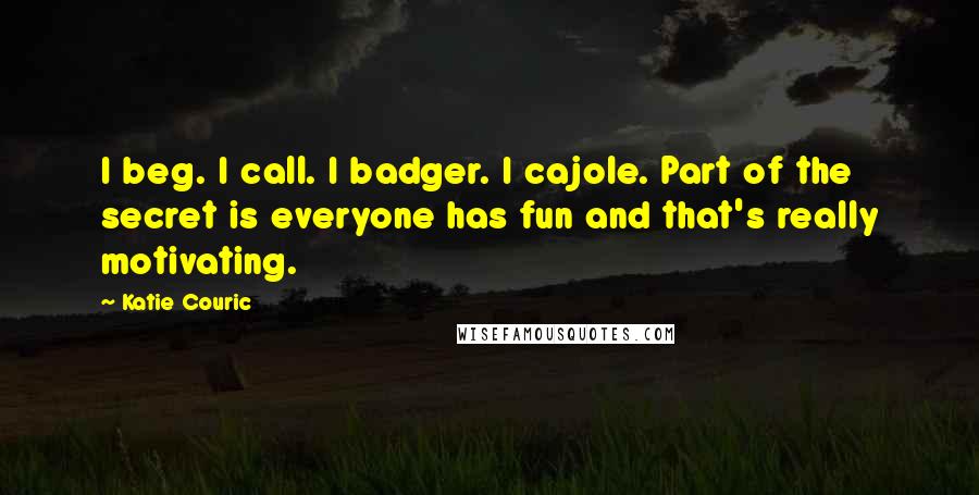 Katie Couric Quotes: I beg. I call. I badger. I cajole. Part of the secret is everyone has fun and that's really motivating.