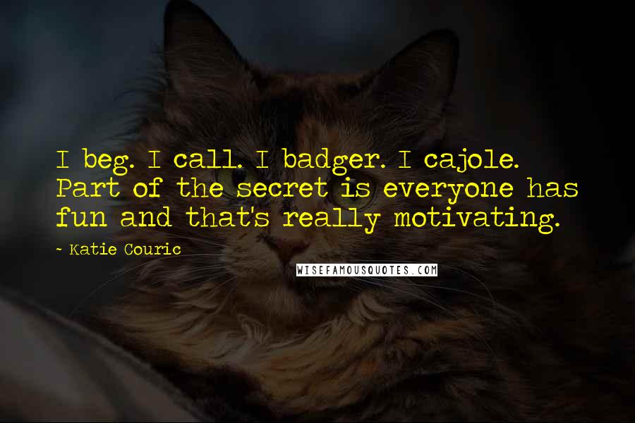 Katie Couric Quotes: I beg. I call. I badger. I cajole. Part of the secret is everyone has fun and that's really motivating.