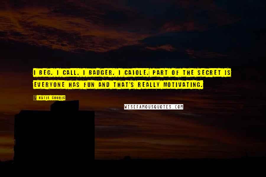 Katie Couric Quotes: I beg. I call. I badger. I cajole. Part of the secret is everyone has fun and that's really motivating.