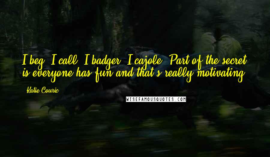 Katie Couric Quotes: I beg. I call. I badger. I cajole. Part of the secret is everyone has fun and that's really motivating.