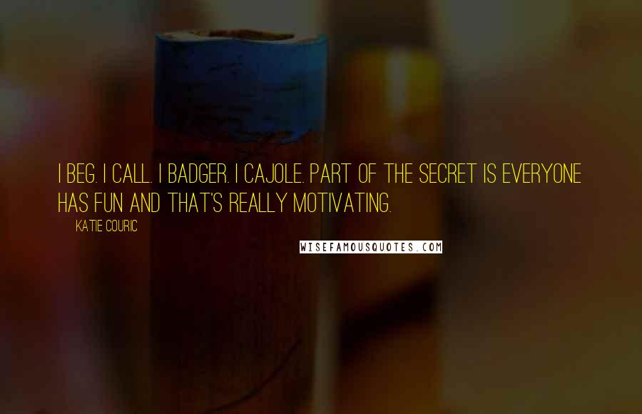 Katie Couric Quotes: I beg. I call. I badger. I cajole. Part of the secret is everyone has fun and that's really motivating.