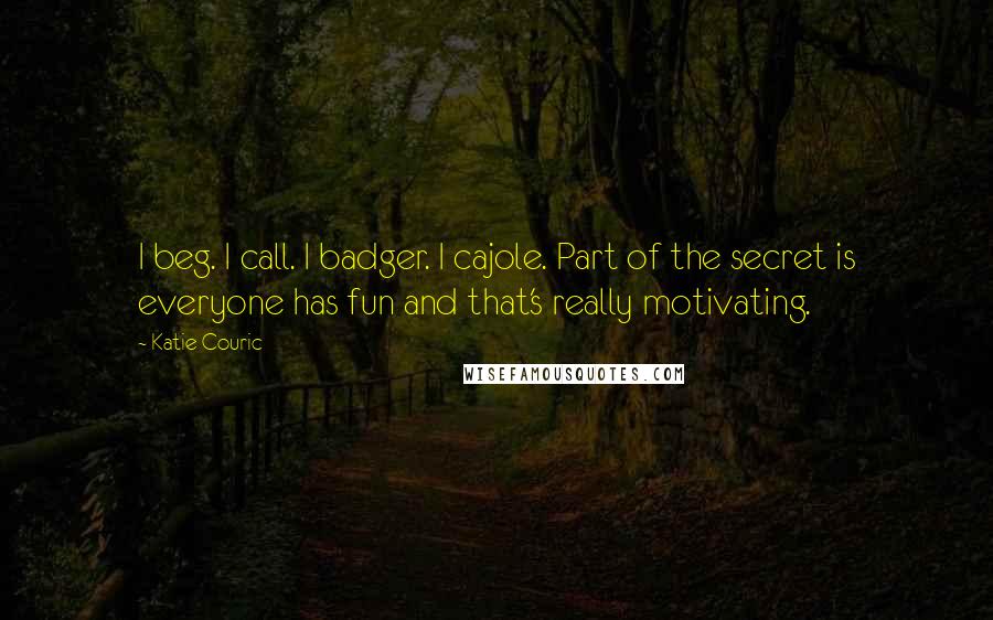 Katie Couric Quotes: I beg. I call. I badger. I cajole. Part of the secret is everyone has fun and that's really motivating.