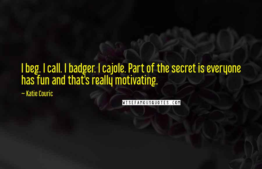 Katie Couric Quotes: I beg. I call. I badger. I cajole. Part of the secret is everyone has fun and that's really motivating.