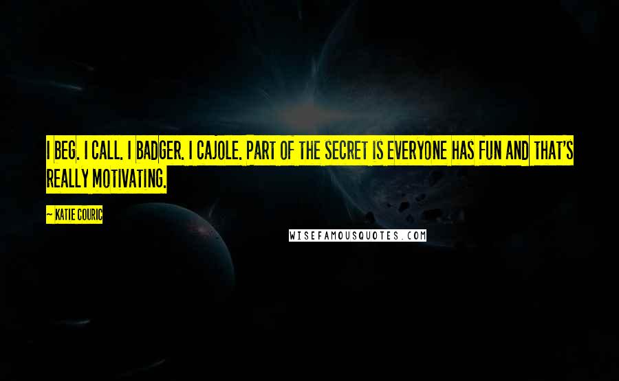 Katie Couric Quotes: I beg. I call. I badger. I cajole. Part of the secret is everyone has fun and that's really motivating.