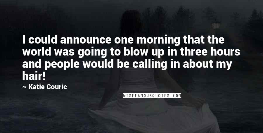 Katie Couric Quotes: I could announce one morning that the world was going to blow up in three hours and people would be calling in about my hair!