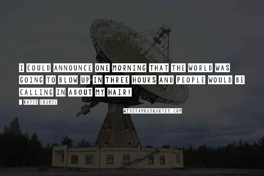 Katie Couric Quotes: I could announce one morning that the world was going to blow up in three hours and people would be calling in about my hair!