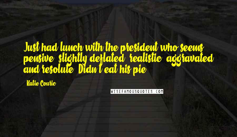 Katie Couric Quotes: Just had lunch with the president who seems pensive, slightly deflated, realistic, aggravated and resolute. Didn't eat his pie.