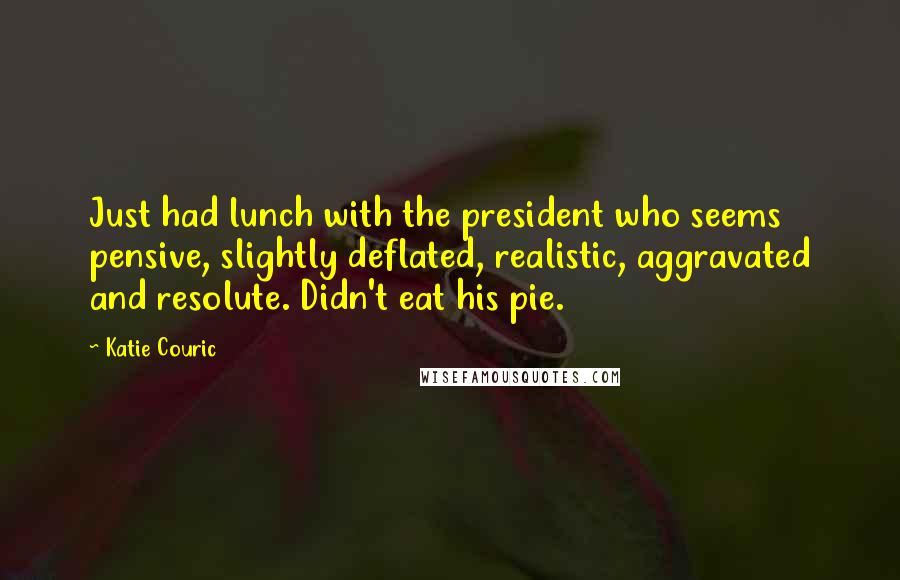 Katie Couric Quotes: Just had lunch with the president who seems pensive, slightly deflated, realistic, aggravated and resolute. Didn't eat his pie.