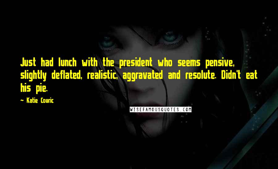 Katie Couric Quotes: Just had lunch with the president who seems pensive, slightly deflated, realistic, aggravated and resolute. Didn't eat his pie.