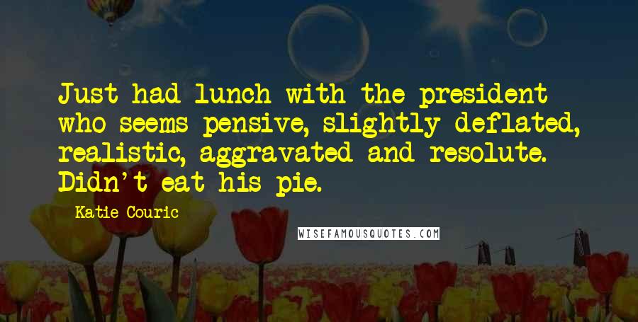 Katie Couric Quotes: Just had lunch with the president who seems pensive, slightly deflated, realistic, aggravated and resolute. Didn't eat his pie.