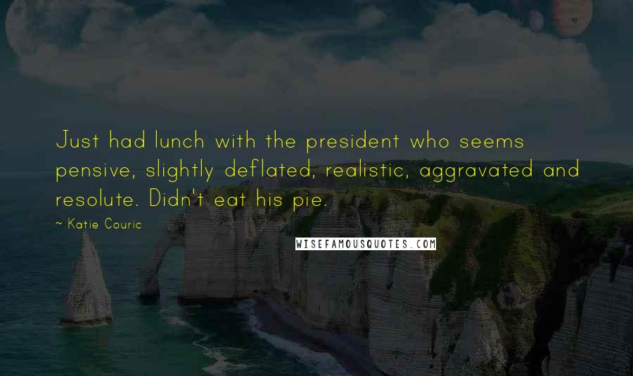 Katie Couric Quotes: Just had lunch with the president who seems pensive, slightly deflated, realistic, aggravated and resolute. Didn't eat his pie.
