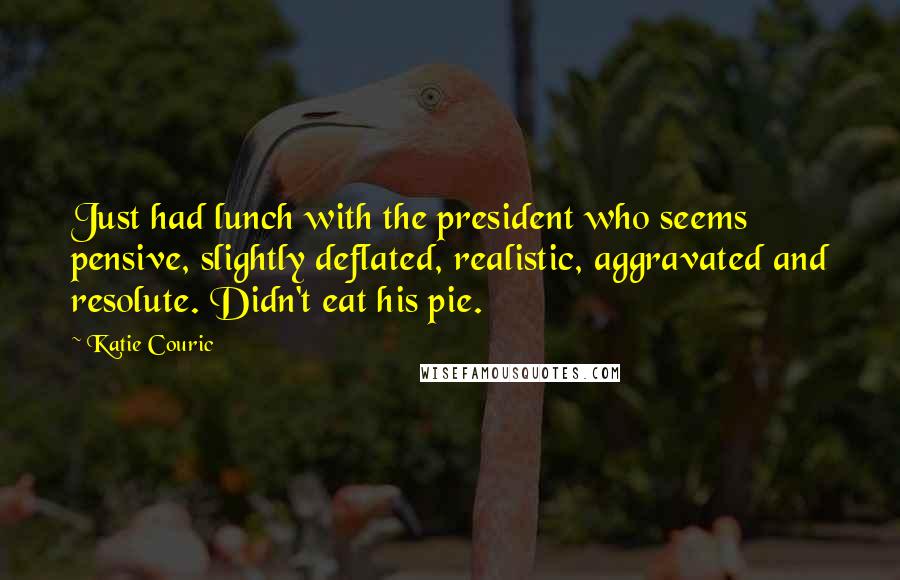 Katie Couric Quotes: Just had lunch with the president who seems pensive, slightly deflated, realistic, aggravated and resolute. Didn't eat his pie.