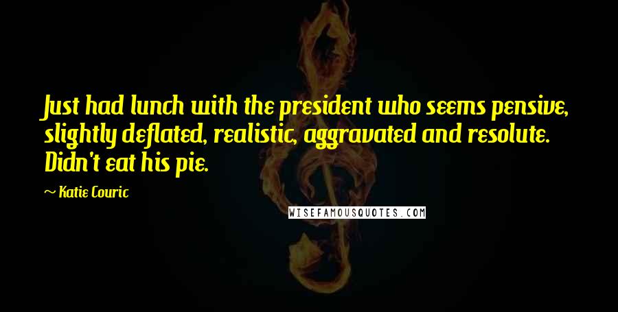 Katie Couric Quotes: Just had lunch with the president who seems pensive, slightly deflated, realistic, aggravated and resolute. Didn't eat his pie.