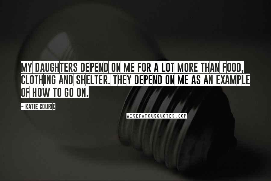 Katie Couric Quotes: My daughters depend on me for a lot more than food, clothing and shelter. They depend on me as an example of how to go on.