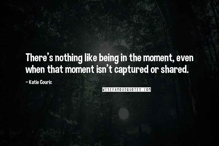 Katie Couric Quotes: There's nothing like being in the moment, even when that moment isn't captured or shared.