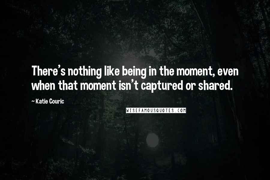 Katie Couric Quotes: There's nothing like being in the moment, even when that moment isn't captured or shared.