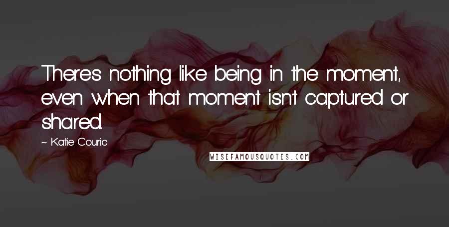 Katie Couric Quotes: There's nothing like being in the moment, even when that moment isn't captured or shared.