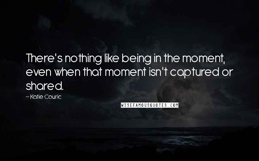 Katie Couric Quotes: There's nothing like being in the moment, even when that moment isn't captured or shared.