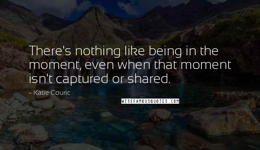 Katie Couric Quotes: There's nothing like being in the moment, even when that moment isn't captured or shared.