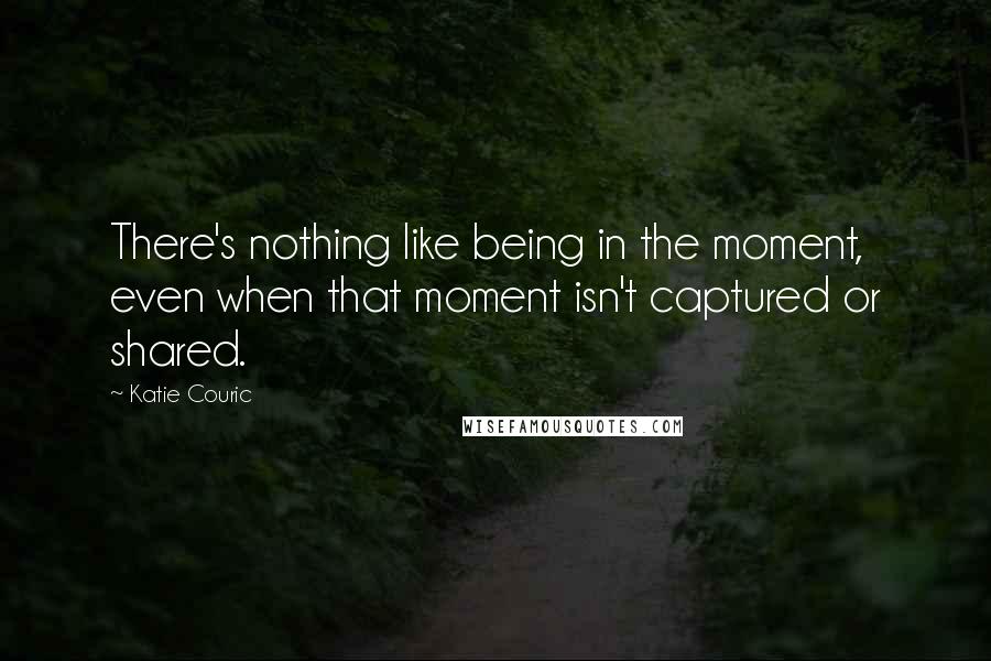 Katie Couric Quotes: There's nothing like being in the moment, even when that moment isn't captured or shared.