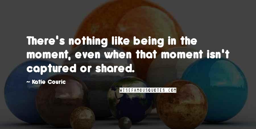 Katie Couric Quotes: There's nothing like being in the moment, even when that moment isn't captured or shared.