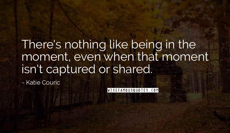 Katie Couric Quotes: There's nothing like being in the moment, even when that moment isn't captured or shared.