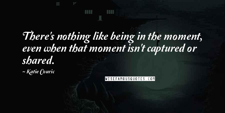 Katie Couric Quotes: There's nothing like being in the moment, even when that moment isn't captured or shared.