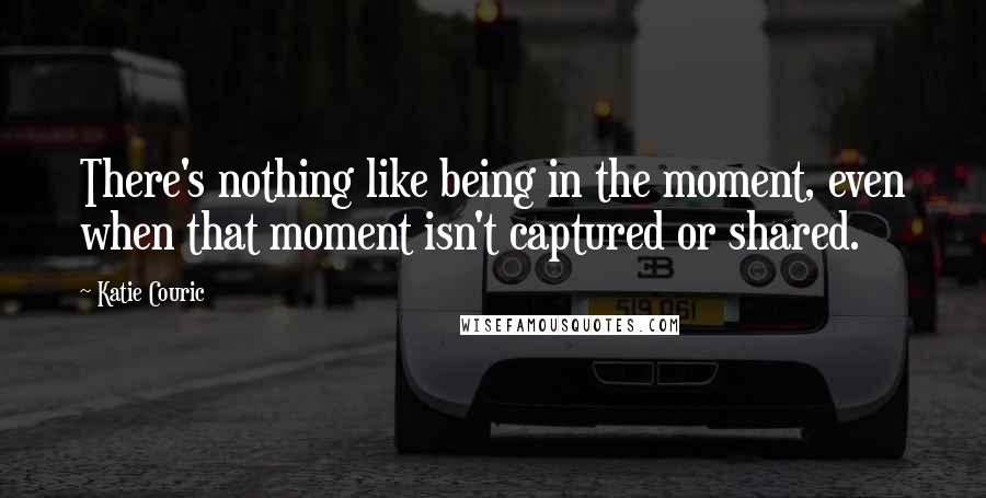 Katie Couric Quotes: There's nothing like being in the moment, even when that moment isn't captured or shared.