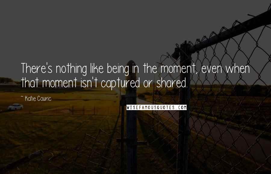 Katie Couric Quotes: There's nothing like being in the moment, even when that moment isn't captured or shared.