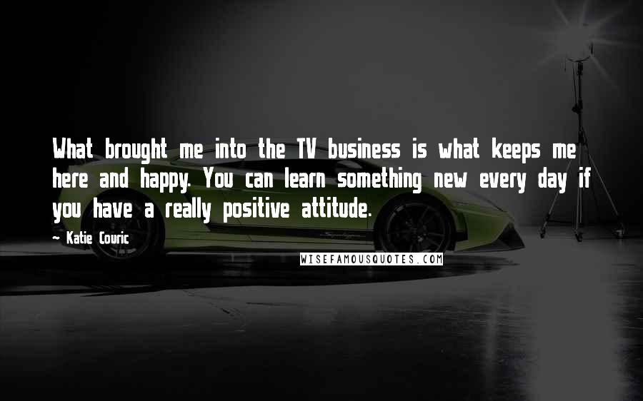 Katie Couric Quotes: What brought me into the TV business is what keeps me here and happy. You can learn something new every day if you have a really positive attitude.