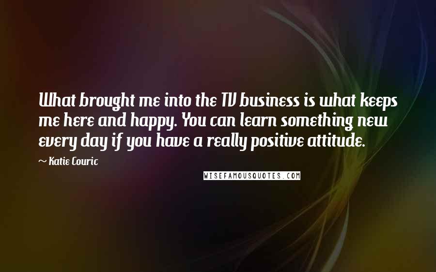 Katie Couric Quotes: What brought me into the TV business is what keeps me here and happy. You can learn something new every day if you have a really positive attitude.