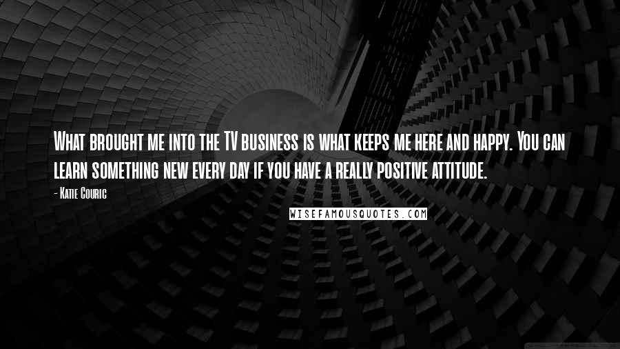 Katie Couric Quotes: What brought me into the TV business is what keeps me here and happy. You can learn something new every day if you have a really positive attitude.