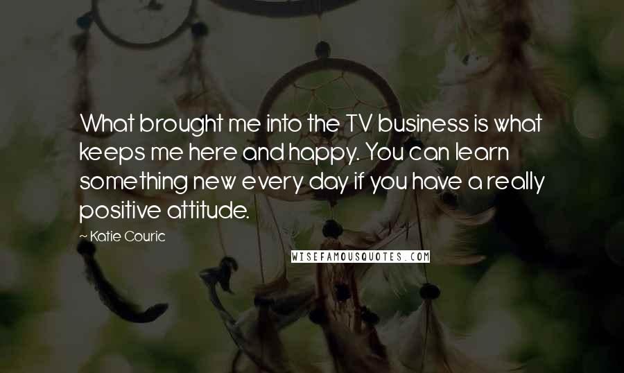 Katie Couric Quotes: What brought me into the TV business is what keeps me here and happy. You can learn something new every day if you have a really positive attitude.