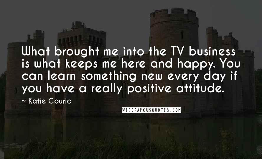 Katie Couric Quotes: What brought me into the TV business is what keeps me here and happy. You can learn something new every day if you have a really positive attitude.