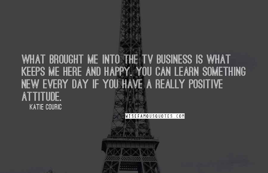 Katie Couric Quotes: What brought me into the TV business is what keeps me here and happy. You can learn something new every day if you have a really positive attitude.