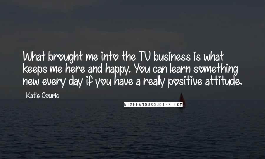 Katie Couric Quotes: What brought me into the TV business is what keeps me here and happy. You can learn something new every day if you have a really positive attitude.