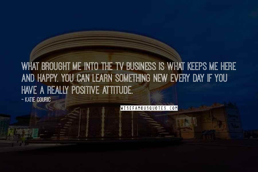 Katie Couric Quotes: What brought me into the TV business is what keeps me here and happy. You can learn something new every day if you have a really positive attitude.