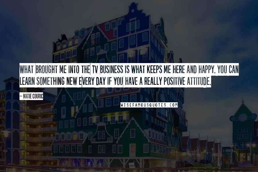 Katie Couric Quotes: What brought me into the TV business is what keeps me here and happy. You can learn something new every day if you have a really positive attitude.