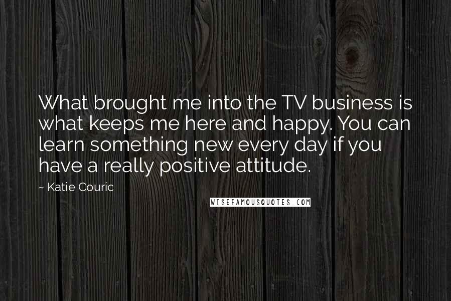 Katie Couric Quotes: What brought me into the TV business is what keeps me here and happy. You can learn something new every day if you have a really positive attitude.