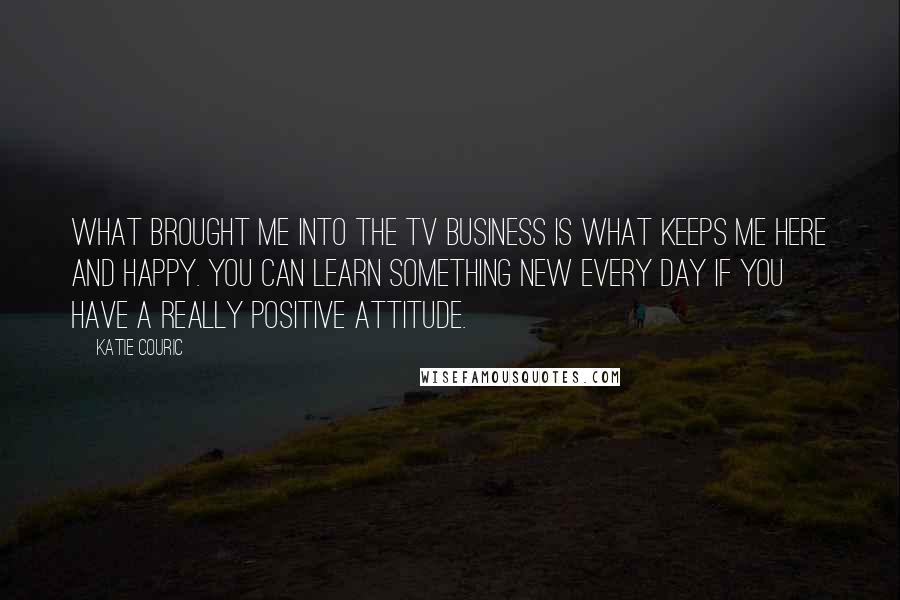 Katie Couric Quotes: What brought me into the TV business is what keeps me here and happy. You can learn something new every day if you have a really positive attitude.